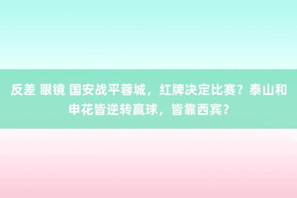 反差 眼镜 国安战平蓉城，红牌决定比赛？泰山和申花皆逆转赢球，皆靠西宾？