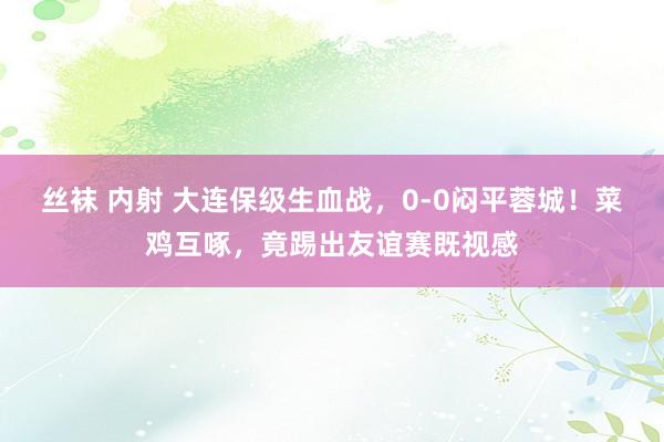 丝袜 内射 大连保级生血战，0-0闷平蓉城！菜鸡互啄，竟踢出友谊赛既视感