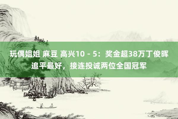 玩偶姐姐 麻豆 高兴10－5：奖金超38万丁俊晖追平最好，接连投诚两位全国冠军