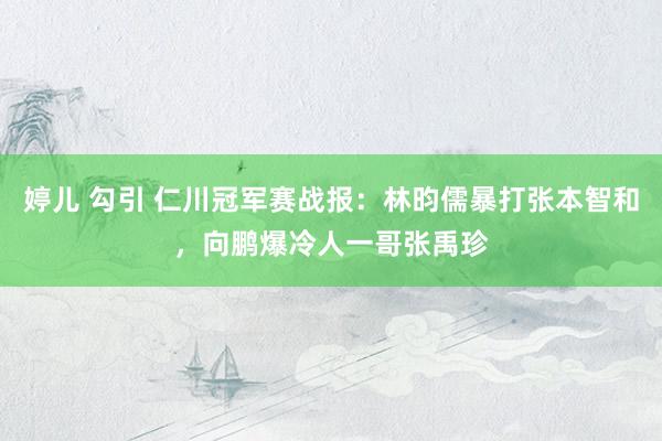 婷儿 勾引 仁川冠军赛战报：林昀儒暴打张本智和，向鹏爆冷人一哥张禹珍