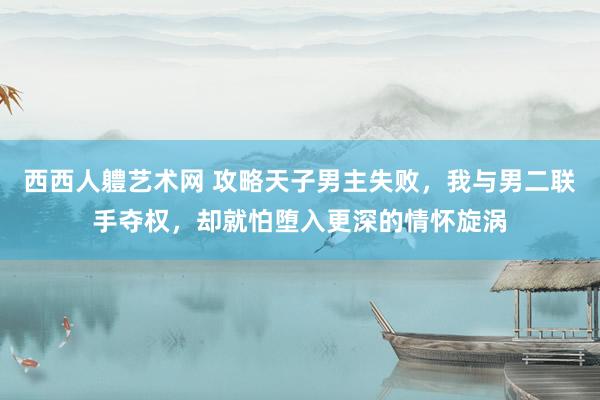 西西人軆艺术网 攻略天子男主失败，我与男二联手夺权，却就怕堕入更深的情怀旋涡