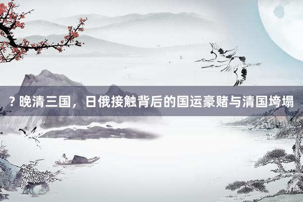 ? 晚清三国，日俄接触背后的国运豪赌与清国垮塌