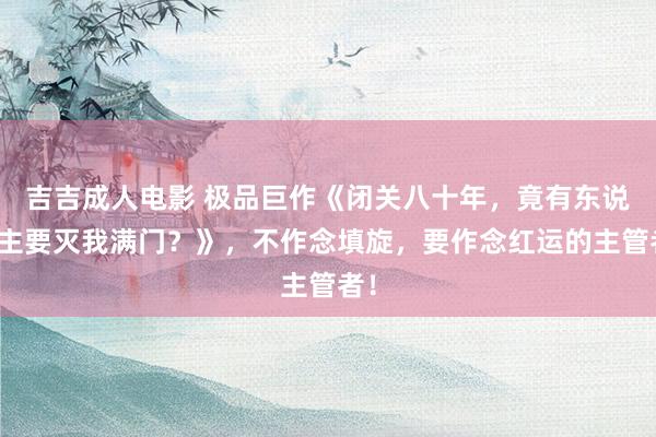 吉吉成人电影 极品巨作《闭关八十年，竟有东说念主要灭我满门？》，不作念填旋，要作念红运的主管者！