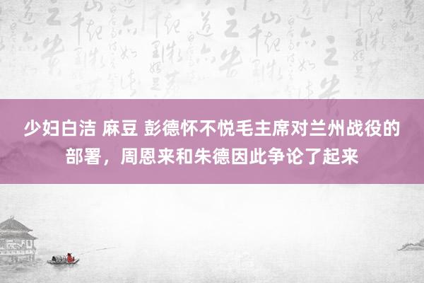少妇白洁 麻豆 彭德怀不悦毛主席对兰州战役的部署，周恩来和朱德因此争论了起来