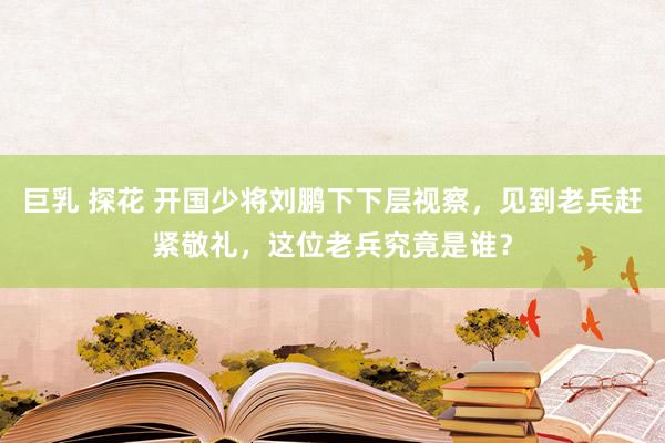 巨乳 探花 开国少将刘鹏下下层视察，见到老兵赶紧敬礼，这位老兵究竟是谁？