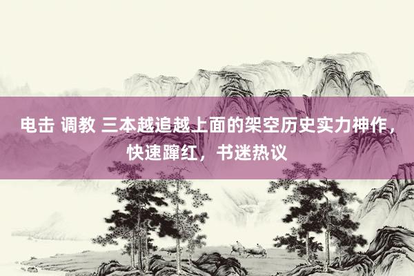 电击 调教 三本越追越上面的架空历史实力神作，快速蹿红，书迷热议