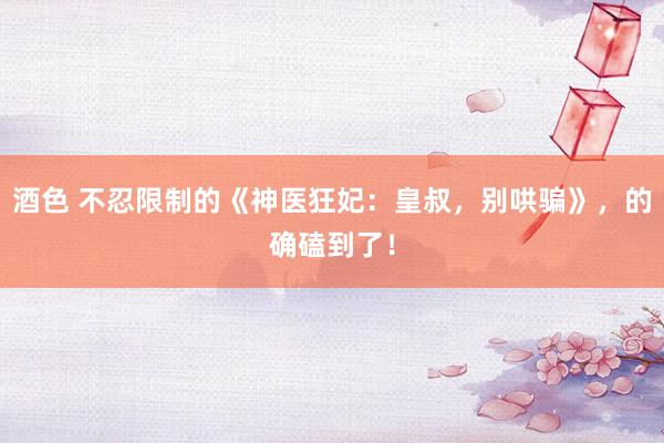 酒色 不忍限制的《神医狂妃：皇叔，别哄骗》，的确磕到了！