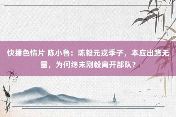 快播色情片 陈小鲁：陈毅元戎季子，本应出路无量，为何终末刚毅离开部队？