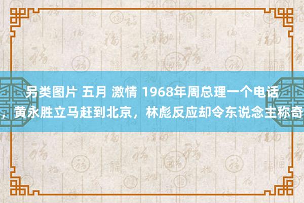 另类图片 五月 激情 1968年周总理一个电话，黄永胜立马赶到北京，林彪反应却令东说念主称奇