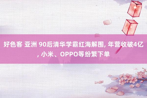 好色客 亚洲 90后清华学霸红海解围， 年营收破4亿， 小米、OPPO等纷繁下单