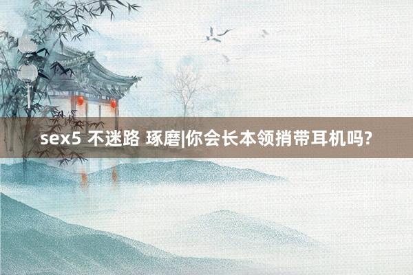 sex5 不迷路 琢磨|你会长本领捎带耳机吗?