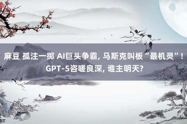 麻豆 孤注一掷 AI巨头争霸， 马斯克叫板“最机灵”! GPT-5咨嗟良深， 谁主明天?