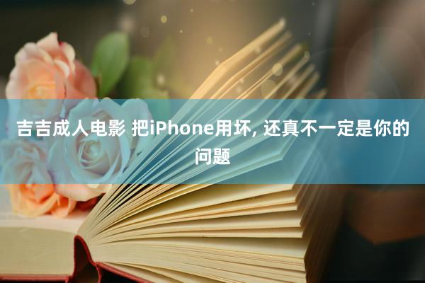 吉吉成人电影 把iPhone用坏， 还真不一定是你的问题