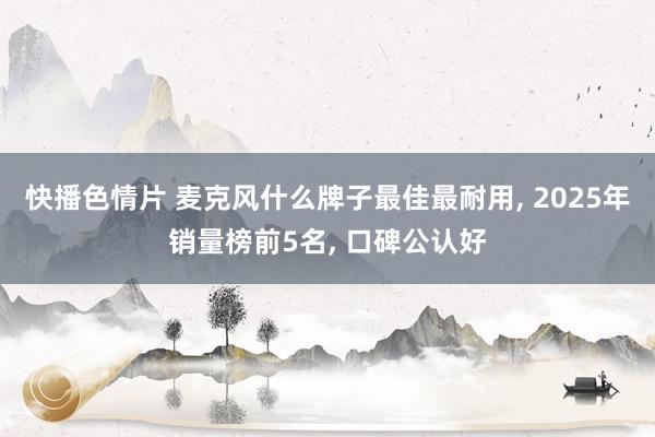 快播色情片 麦克风什么牌子最佳最耐用， 2025年销量榜前5名， 口碑公认好