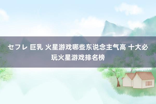 セフレ 巨乳 火星游戏哪些东说念主气高 十大必玩火星游戏排名榜
