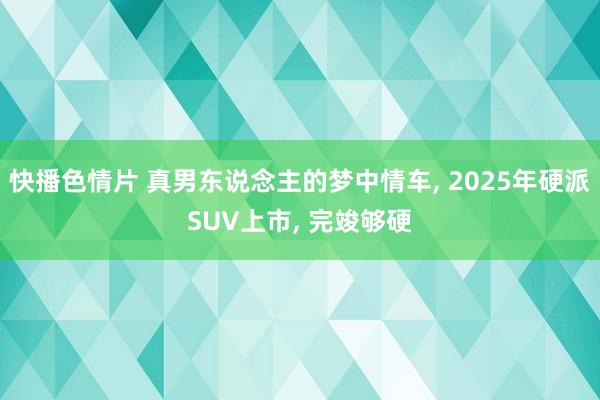 快播色情片 真男东说念主的梦中情车， 2025年硬派SUV上市， 完竣够硬