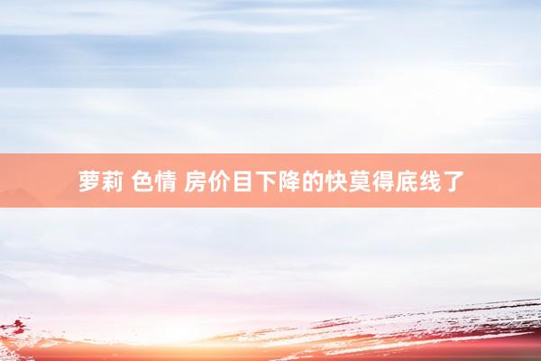 萝莉 色情 房价目下降的快莫得底线了