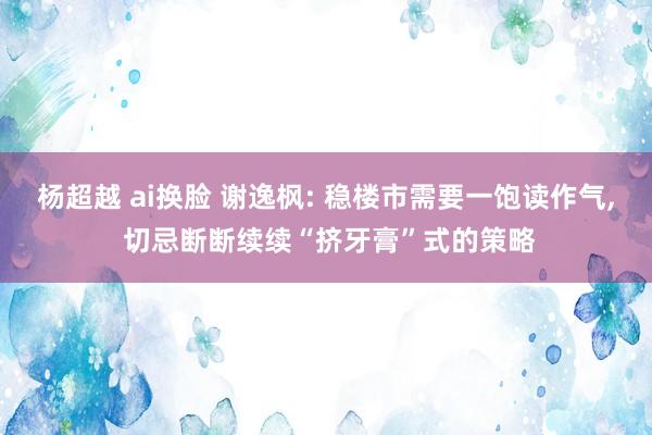 杨超越 ai换脸 谢逸枫: 稳楼市需要一饱读作气， 切忌断断续续“挤牙膏”式的策略