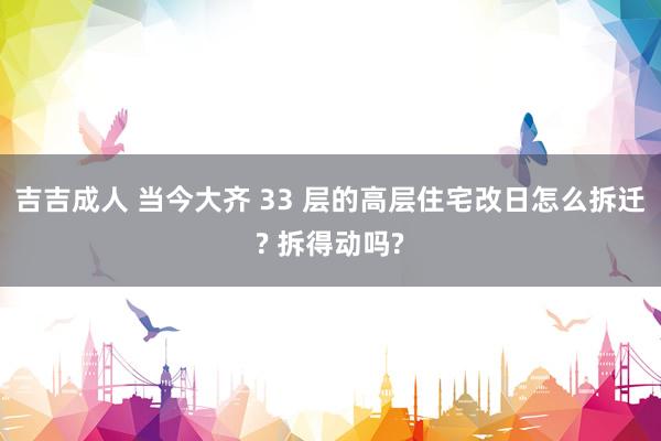 吉吉成人 当今大齐 33 层的高层住宅改日怎么拆迁? 拆得动吗?