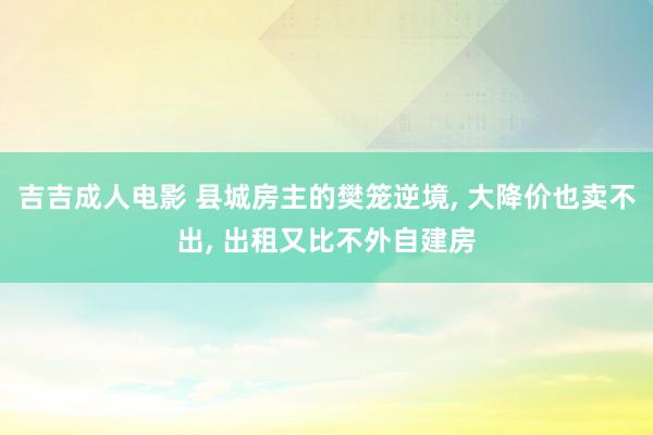 吉吉成人电影 县城房主的樊笼逆境， 大降价也卖不出， 出租又比不外自建房