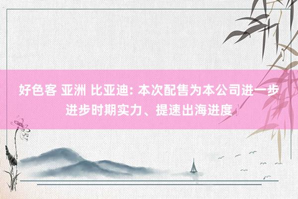 好色客 亚洲 比亚迪: 本次配售为本公司进一步进步时期实力、提速出海进度