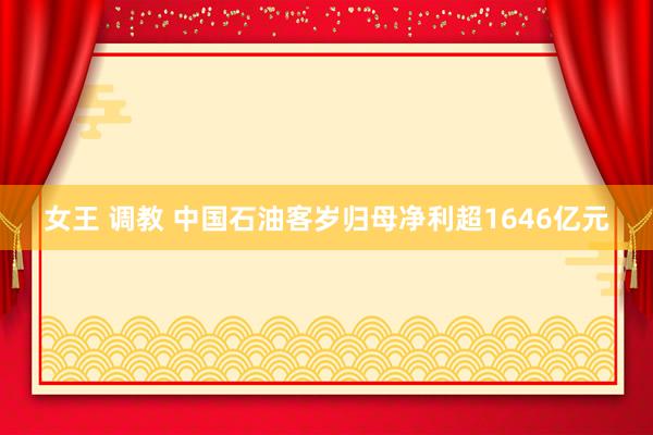 女王 调教 中国石油客岁归母净利超1646亿元