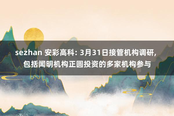 sezhan 安彩高科: 3月31日接管机构调研， 包括闻明机构正圆投资的多家机构参与