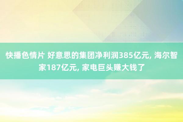 快播色情片 好意思的集团净利润385亿元， 海尔智家187亿元， 家电巨头赚大钱了