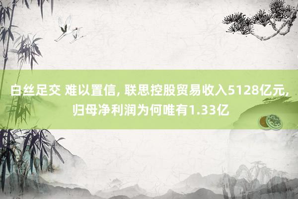 白丝足交 难以置信， 联思控股贸易收入5128亿元， 归母净利润为何唯有1.33亿