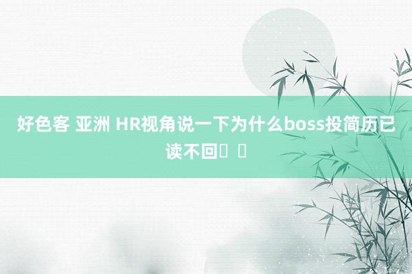 好色客 亚洲 HR视角说一下为什么boss投简历已读不回❗️