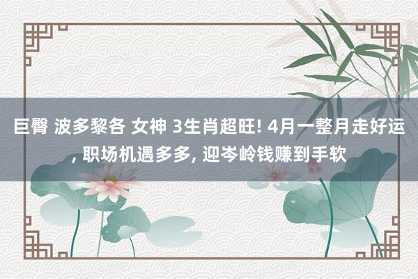 巨臀 波多黎各 女神 3生肖超旺! 4月一整月走好运， 职场机遇多多， 迎岑岭钱赚到手软