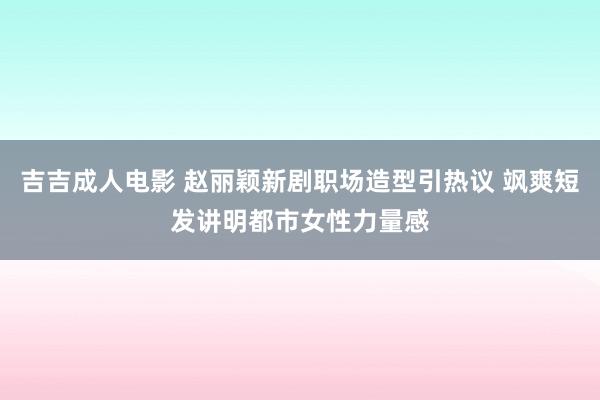 吉吉成人电影 赵丽颖新剧职场造型引热议 飒爽短发讲明都市女性力量感