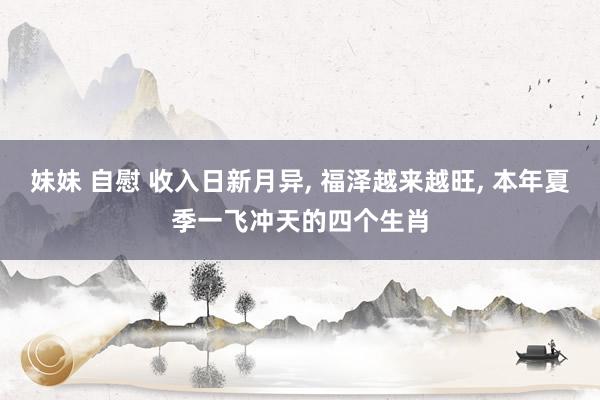 妹妹 自慰 收入日新月异， 福泽越来越旺， 本年夏季一飞冲天的四个生肖