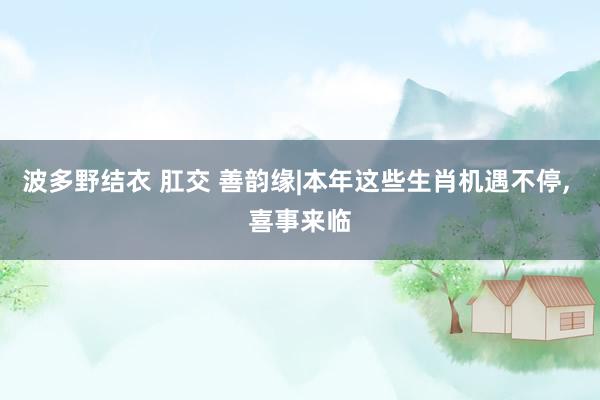 波多野结衣 肛交 善韵缘|本年这些生肖机遇不停， 喜事来临