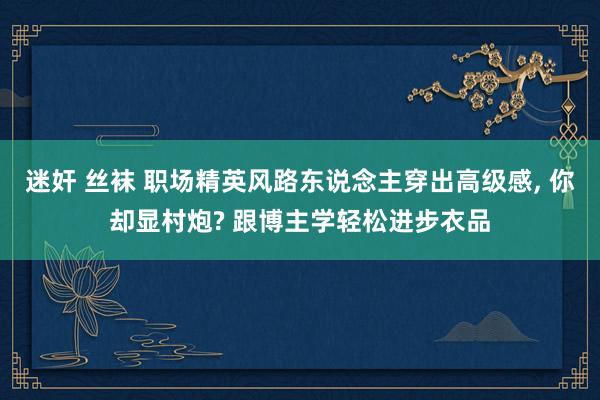 迷奸 丝袜 职场精英风路东说念主穿出高级感， 你却显村炮? 跟博主学轻松进步衣品