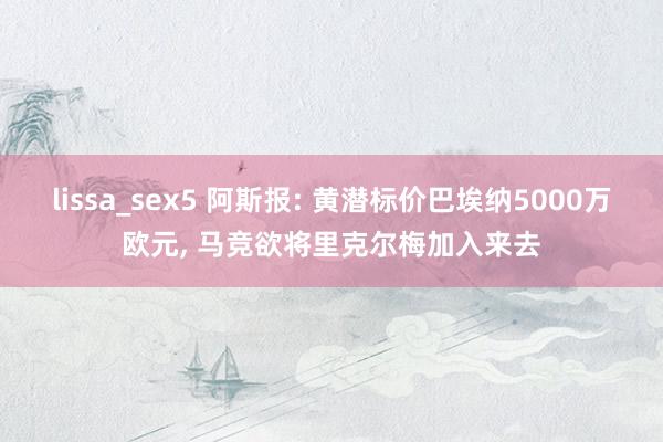 lissa_sex5 阿斯报: 黄潜标价巴埃纳5000万欧元， 马竞欲将里克尔梅加入来去
