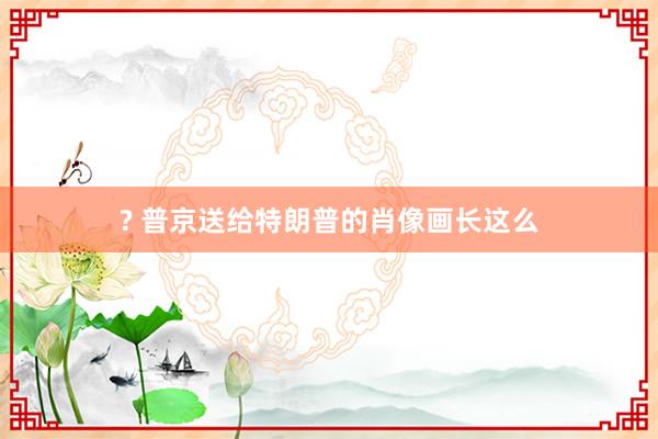 ? 普京送给特朗普的肖像画长这么