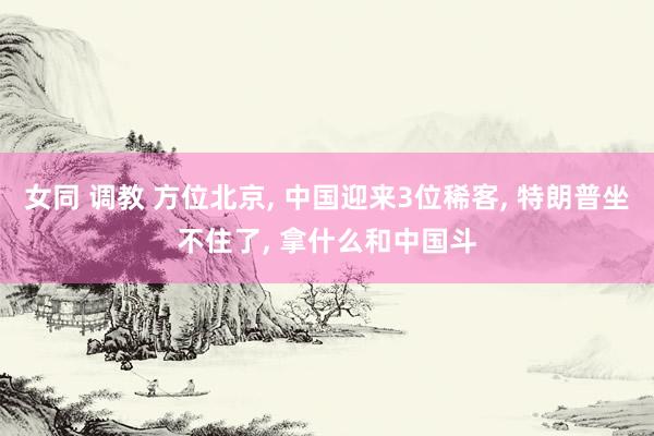 女同 调教 方位北京， 中国迎来3位稀客， 特朗普坐不住了， 拿什么和中国斗
