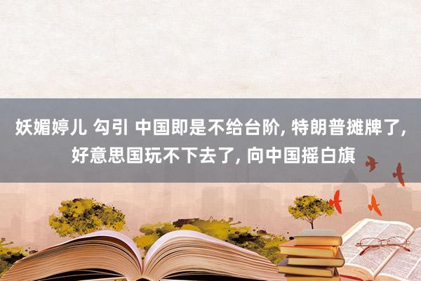 妖媚婷儿 勾引 中国即是不给台阶， 特朗普摊牌了， 好意思国玩不下去了， 向中国摇白旗