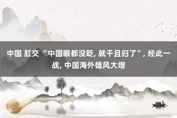 中国 肛交 “中国眼都没眨， 就干且归了”， 经此一战， 中国海外雄风大增
