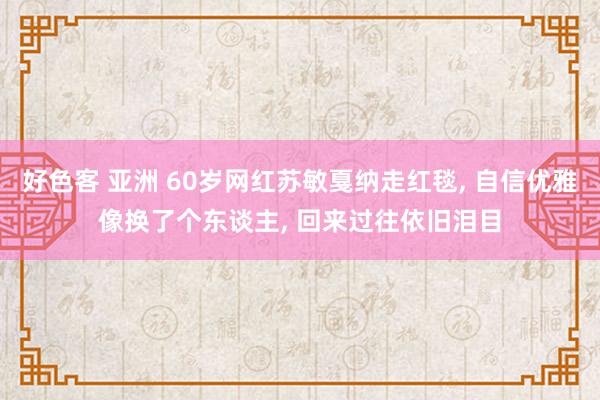 好色客 亚洲 60岁网红苏敏戛纳走红毯， 自信优雅像换了个东谈主， 回来过往依旧泪目