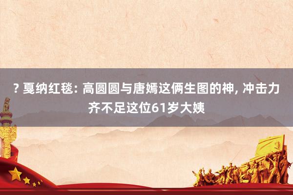 ? 戛纳红毯: 高圆圆与唐嫣这俩生图的神， 冲击力齐不足这位61岁大姨