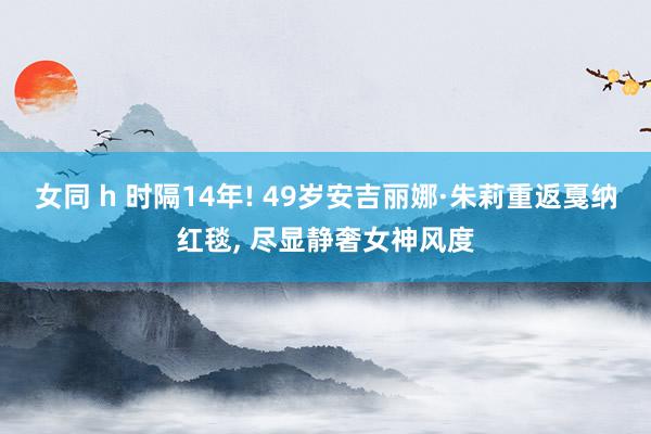 女同 h 时隔14年! 49岁安吉丽娜·朱莉重返戛纳红毯， 尽显静奢女神风度