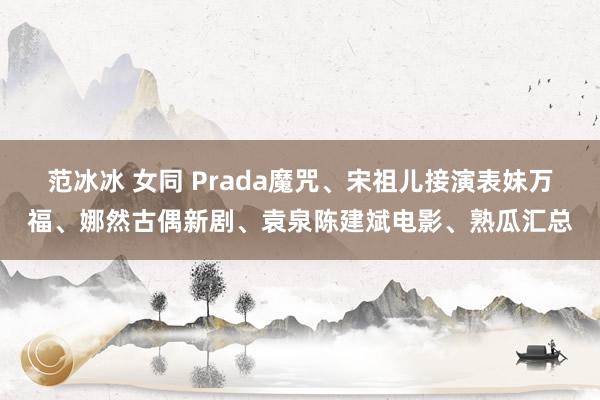 范冰冰 女同 Prada魔咒、宋祖儿接演表妹万福、娜然古偶新剧、袁泉陈建斌电影、熟瓜汇总