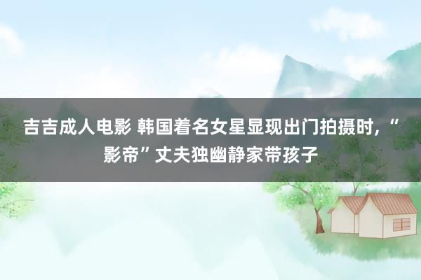 吉吉成人电影 韩国着名女星显现出门拍摄时， “影帝”丈夫独幽静家带孩子