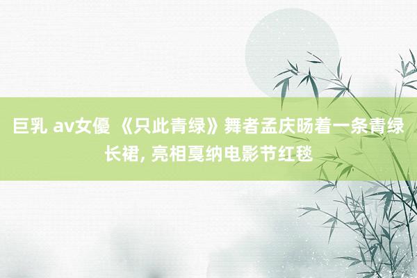 巨乳 av女優 《只此青绿》舞者孟庆旸着一条青绿长裙， 亮相戛纳电影节红毯