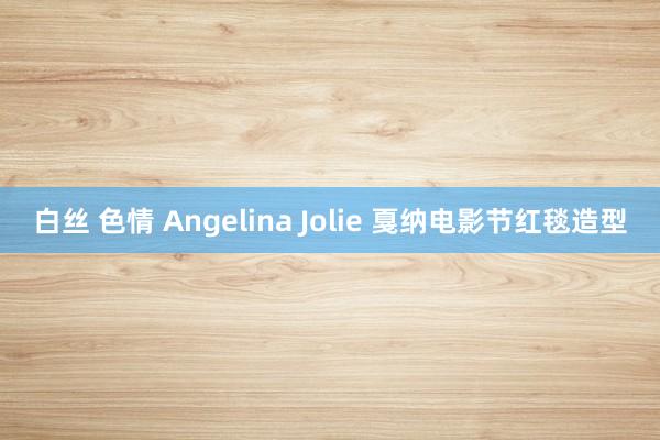 白丝 色情 Angelina Jolie 戛纳电影节红毯造型
