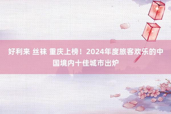 好利来 丝袜 重庆上榜！2024年度旅客欢乐的中国境内十佳城市出炉