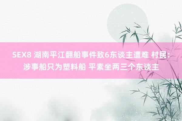 SEX8 湖南平江翻船事件致6东谈主遭难 村民：涉事船只为塑料船 平素坐两三个东谈主