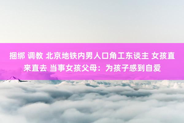 捆绑 调教 北京地铁内男人口角工东谈主 女孩直来直去 当事女孩父母：为孩子感到自爱